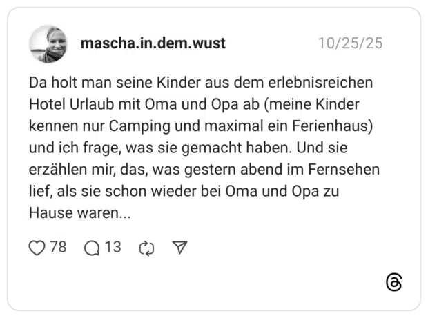 Da holt man seine Kinder aus dem erlebnisreichen Hotel Urlaub mit Oma und Opa ab (meine Kinder kennen nur Camping und maximal ein Ferienhaus) und ich frage, was sie gemacht haben. Und sie erzählen mir, das, was gestern abend im Fernsehen lief, als sie schon wieder bei Oma und Opa zu Hause waren...