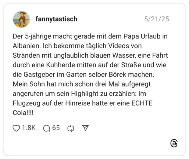 Der 5-jährige macht gerade mit dem Papa Urlaub in Albanien. Ich bekomme täglich Videos von Stränden mit unglaublich blauen Wasser, eine Fahrt durch eine Kuhherde mitten auf der Straße und wie die Gastgeber im Garten selber Börek machen. Mein Sohn hat mich schon drei Mal aufgeregt angerufen um sein Highlight zu erzählen: Im Flugzeug auf der Hinreise hatte er eine ECHTE Cola!!!!