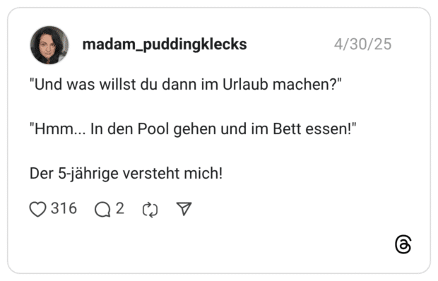 "Und was willst du dann im Urlaub machen?" "Hmm... In den Pool gehen und im Bett essen!" Der 5-jährige versteht mich!