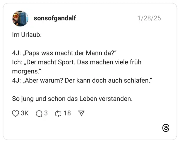 Im Urlaub. 4J: „Papa was macht der Mann da?" Ich: „Der macht Sport. Das machen viele früh morgens." 4J: „Aber warum? Der kann doch auch schlafen." So jung und schon das Leben verstanden.