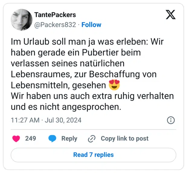 Im Urlaub soll man ja was erleben: Wir haben gerade ein Pubertier beim verlassen seines natürlichen Lebensraumes, zur Beschaffung von Lebensmitteln, gesehen :herzaugen: Wir haben uns auch extra ruhig verhalten und es nicht angesprochen.