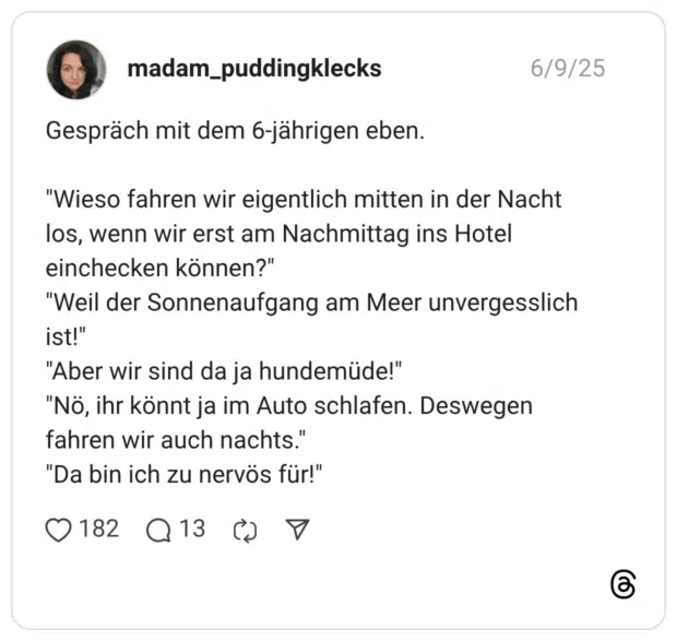 Gespräch mit dem 6-jährigen eben. “Wieso fahren wir eigentlich mitten in der Nacht los, wenn wir erst am Nachmittag ins Hotel einchecken können?” “Weil der Sonnenaufgang am Meer unvergesslich ist!” “Aber wir sind da ja hundemüde!” “Nö, ihr könnt ja im Auto schlafen. Deswegen fahren wir auch nachts.” “Da bin ich zu nervös für!”