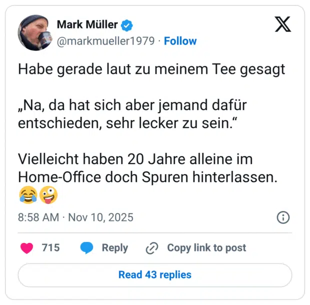 Habe gerade laut zu meinem Tee gesagt „Na, da hat sich aber jemand dafür entschieden, sehr lecker zu sein." Vielleicht haben 20 Jahre alleine im Home-Office doch Spuren hinterlassen.