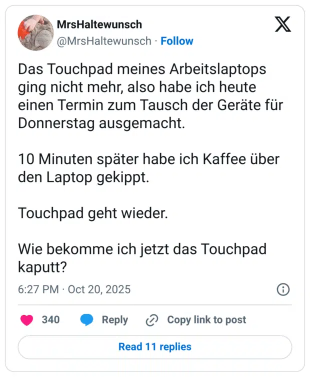 Das Touchpad meines Arbeitslaptops ging nicht mehr, also habe ich heute einen Termin zum Tausch der Geräte für Donnerstag ausgemacht. 10 Minuten später habe ich Kaffee über den Laptop gekippt. Touchpad geht wieder. Wie bekomme ich jetzt das Touchpad kaputt?