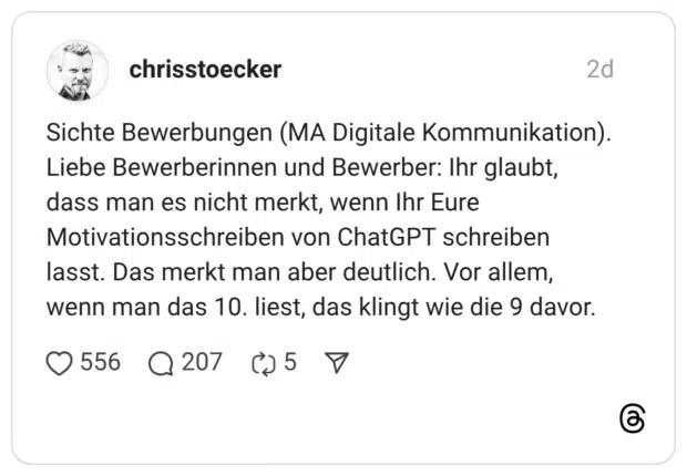 Sichte Bewerbungen (MA Digitale Kommunikation). Liebe Bewerberinnen und Bewerber: Ihr glaubt, dass man es nicht merkt, wenn Ihr Eure Motivationsschreiben von ChatGPT schreiben lasst. Das merkt man aber deutlich. Vor allem, wenn man das 10. liest, das klingt wie die 9 davor.