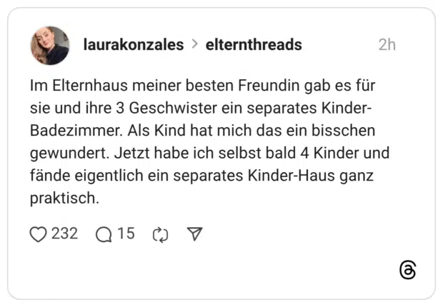 Im Elternhaus meiner besten Freundin gab es für sie und ihre 3 Geschwister ein separates Kinder- Badezimmer. Als Kind hat mich das ein bisschen gewundert. Jetzt habe ich selbst bald 4 Kinder und fände eigentlich ein separates Kinder-Haus ganz praktisch.