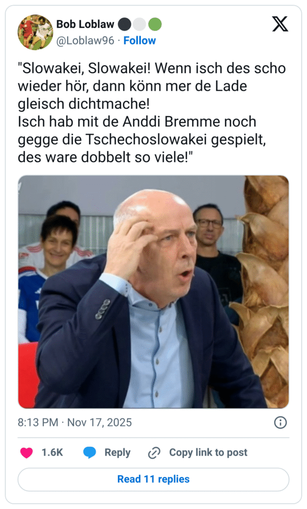 "Slowakei, Slowakei! Wenn isch des scho wieder hör, dann könn mer de Lade gleisch dichtmache! Isch hab mit de Anddi Bremme noch gegge die Tschechoslowakei gespielt, des ware dobbelt so viele!"