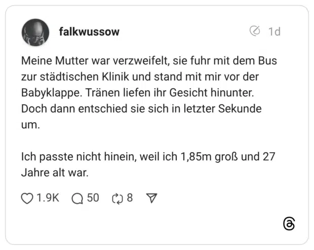 Meine Mutter war verzweifelt, sie fuhr mit dem Bus zur städtischen Klinik und stand mit mir vor der Babyklappe. Tränen liefen ihr Gesicht hinunter. Doch dann entschied sie sich in letzter Sekunde um. Ich passte nicht hinein, weil ich 1,85m groß und 27 Jahre alt war.