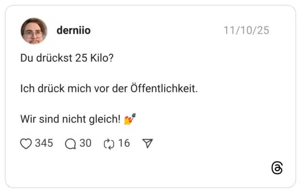 Du drückst 25 Kilo? Ich drück mich vor der Öffentlichkeit. Wir sind nicht gleich!