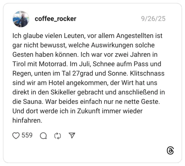 Ich glaube vielen Leuten, vor allem Angestellten ist gar nicht bewusst, welche Auswirkungen solche Gesten haben können. Ich war vor zwei Jahren in Tirol mit Motorrad. Im Juli, Schnee aufm Pass und Regen, unten im Tal 27grad und Sonne. Klitschnass sind wir am Hotel angekommen, der Wirt hat uns direkt in den Skikeller gebracht und anschließend in die Sauna. War beides einfach nur ne nette Geste. Und dort werde ich in Zukunft immer wieder hinfahren.