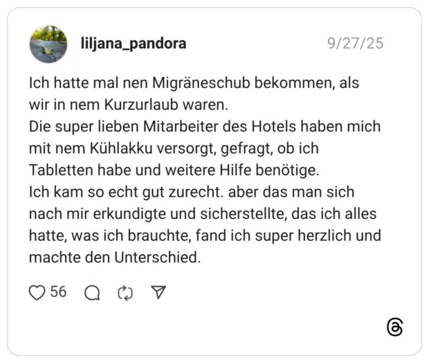 Ich hatte mal nen Migräneschub bekommen, als wir in nem Kurzurlaub waren. Die super lieben Mitarbeiter des Hotels haben mich mit nem Kühlakku versorgt, gefragt, ob ich Tabletten habe und weitere Hilfe benötige. Ich kam so echt gut zurecht. aber das man sich nach mir erkundigte und sicherstellte, das ich alles hatte, was ich brauchte, fand ich super herzlich und machte den Unterschied.