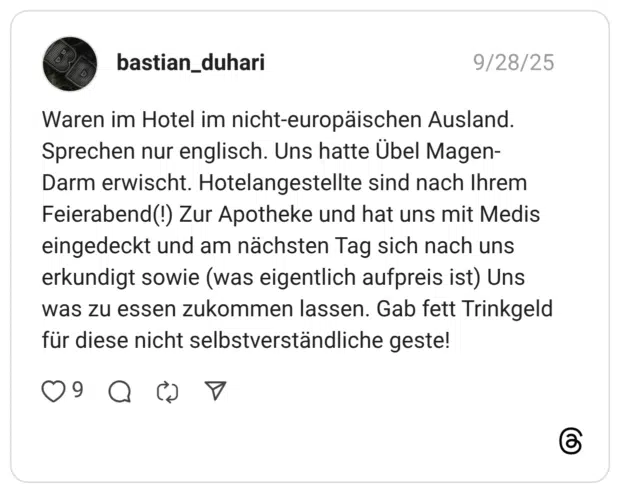 Waren im Hotel im nicht-europäischen Ausland. Sprechen nur englisch. Uns hatte Übel Magen-Darm erwischt. Hotelangestellte sind nach Ihrem Feierabend(!) Zur Apotheke und hat uns mit Medis eingedeckt und am nächsten Tag sich nach uns erkundigt sowie (was eigentlich aufpreis ist) Uns was zu essen zukommen lassen. Gab fett Trinkgeld für diese nicht selbstverständliche geste!