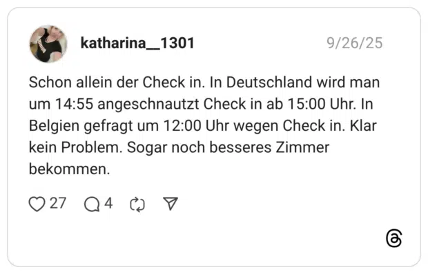 Schon allein der Check in. In Deutschland wird man um 14:55 angeschnautzt Check in ab 15:00 Uhr. In Belgien gefragt um 12:00 Uhr wegen Check in. Klar kein Problem. Sogar noch besseres Zimmer bekommen.