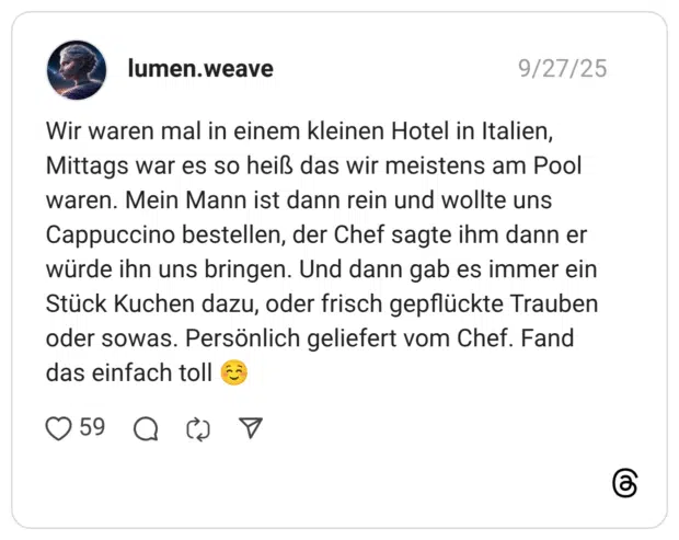 Wir waren mal in einem kleinen Hotel in Italien, Mittags war es so heiß das wir meistens am Pool waren. Mein Mann ist dann rein und wollte uns Cappuccino bestellen, der Chef sagte ihm dann er würde ihn uns bringen. Und dann gab es immer ein Stück Kuchen dazu, oder frisch gepflückte Trauben oder sowas. Persönlich geliefert vom Chef. Fand das einfach toll ☺️