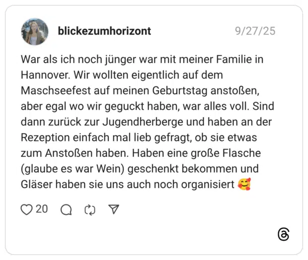 War als ich noch jünger war mit meiner Familie in Hannover. Wir wollten eigentlich auf dem Maschseefest auf meinen Geburtstag anstoßen, aber egal wo wir geguckt haben, war alles voll. Sind dann zurück zur Jugendherberge und haben an der Rezeption einfach mal lieb gefragt, ob sie etwas zum Anstoßen haben. Haben eine große Flasche (glaube es war Wein) geschenkt bekommen und Gläser haben sie uns auch noch organisiert 🥰