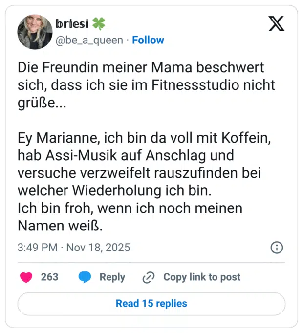 Die Freundin meiner Mama beschwert sich, dass ich sie im Fitnessstudio nicht grüße... Ey Marianne, ich bin da voll mit Koffein, hab Assi-Musik auf Anschlag und versuche verzweifelt rauszufinden bei welcher Wiederholung ich bin. Ich bin froh, wenn ich noch meinen Namen weiß.