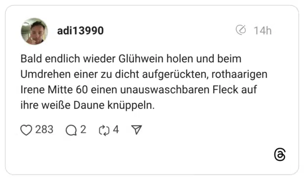 Bald endlich wieder Glühwein holen und beim Umdrehen einer zu dicht aufgerückten, rothaarigen Irene Mitte 60 einen unauswaschbaren Fleck auf ihre weiße Daune knüppeln.