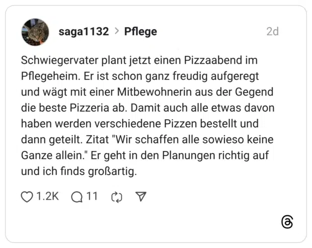 Schwiegervater plant jetzt einen Pizzaabend im Pflegeheim. Er ist schon ganz freudig aufgeregt und wägt mit einer Mitbewohnerin aus der Gegend die beste Pizzeria ab. Damit auch alle etwas davon haben werden verschiedene Pizzen bestellt und dann geteilt. Zitat "Wir schaffen alle sowieso keine Ganze allein." Er geht in den Planungen richtig auf und ich finds großartig.