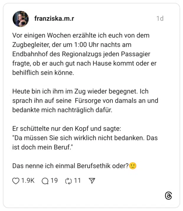 Vor einigen Wochen erzählte ich euch von dem Zugbegleiter, der um 1:00 Uhr nachts am Endbahnhof des Regionalzugs jeden Passagier fragte, ob er auch gut nach Hause kommt oder er behilflich sein könne. Heute bin ich ihm im Zug wieder begegnet. Ich sprach ihn auf seine Fürsorge von damals an und bedankte mich nachträglich dafür. Er schüttelte nur den Kopf und sagte: "Da müssen Sie sich wirklich nicht bedanken. Das ist doch mein Beruf." Das nenne ich einmal Berufsethik oder?