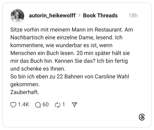 Sitze vorhin mit meinem Mann im Restaurant. Am Nachbartisch eine einzelne Dame, lesend. Ich kommentiere, wie wunderbar es ist, wenn Menschen ein Buch lesen. 20 min später hält sie mir das Buch hin. Kennen Sie das? Ich bin fertig und schenke es Ihnen. So bin ich eben zu 22 Bahnen von Caroline Wahl gekommen. Zauberhaft.