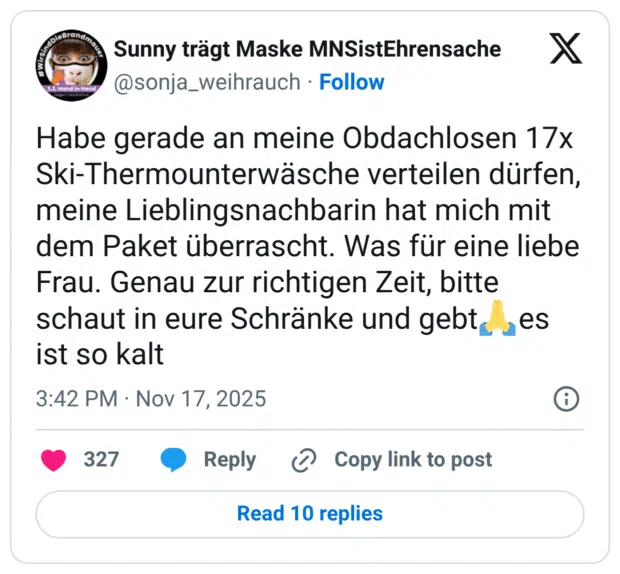 Habe gerade an meine Obdachlosen 17x Ski-Thermounterwäsche verteilen dürfen, meine Lieblingsnachbarin hat mich mit dem Paket überrascht. Was für eine liebe Frau. Genau zur richtigen Zeit, bitte schaut in eure Schränke und gebt, es ist so kalt