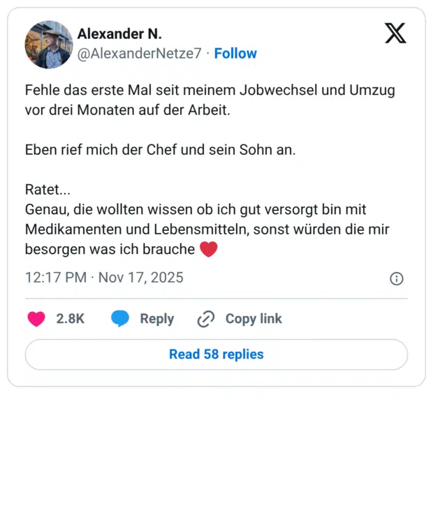 Fehle das erste Mal seit meinem Jobwechsel und Umzug vor drei Monaten auf der Arbeit. Eben rief mich der Chef und sein Sohn an. Ratet... Genau, die wollten wissen ob ich gut versorgt bin mit Medikamenten und Lebensmitteln, sonst würden die mir besorgen was ich brauche