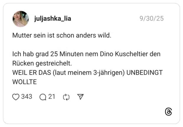 Mutter sein ist schon anders wild. Ich hab grad 25 Minuten nem Dino Kuscheltier den Rücken gestreichelt. WEIL ER DAS (laut meinem 3-jährigen) UNBEDINGT WOLLTE