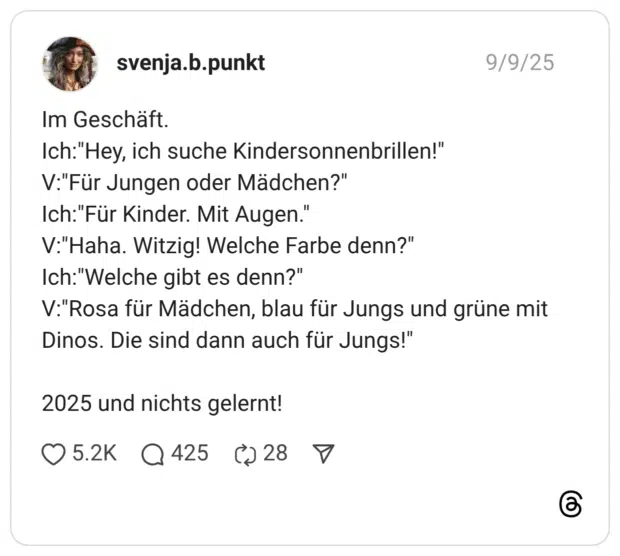 Im Geschäft. Ich:"Hey, ich suche Kindersonnenbrillen!" V:"Für Jungen oder Mädchen?" Ich:"Für Kinder. Mit Augen." V:"Haha. Witzig! Welche Farbe denn?" Ich:"Welche gibt es denn?" V:"Rosa für Mädchen, blau für Jungs und grüne mit Dinos. Die sind dann auch für Jungs!" 2025 und nichts gelernt!