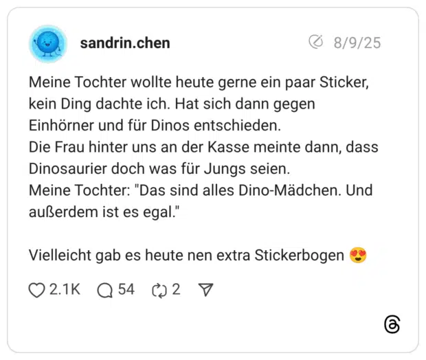 Meine Tochter wollte heute gerne ein paar Sticker, kein Ding dachte ich. Hat sich dann gegen Einhörner und für Dinos entschieden. Die Frau hinter uns an der Kasse meinte dann, dass Dinosaurier doch was für Jungs seien. Meine Tochter: “Das sind alles Dino-Mädchen. Und außerdem ist es egal.“Vielleicht gab es heute nen extra Stickerbogen