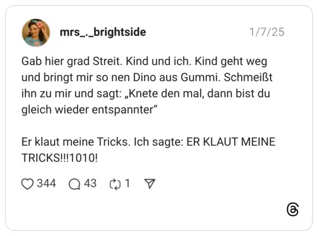 Gab hier grad Streit. Kind und ich. Kind geht weg und bringt mir so nen Dino aus Gummi. Schmeißt ihn zu mir und sagt: „Knete den mal, dann bist du gleich wieder entspannter“ Er klaut meine Tricks. Ich sagte: ER KLAUT MEINE TRICKS!!!1010!