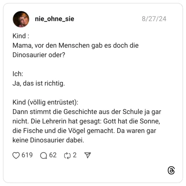 Kind : Mama, vor den Menschen gab es doch die Dinosaurier oder? Ich: Ja, das ist richtig. Kind (völlig entrüstet): Dann stimmt die Geschichte aus der Schule ja gar nicht. Die Lehrerin hat gesagt: Gott hat die Sonne, die Fische und die Vögel gemacht. Da waren gar keine Dinosaurier dabei.