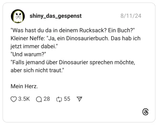 "Was hast du da in deinem Rucksack? Ein Buch?" Kleiner Neffe: "Ja, ein Dinosaurierbuch. Das hab ich jetzt immer dabei." "Und warum?" "Falls jemand über Dinosaurier sprechen möchte, aber sich nicht traut." Mein Herz.v