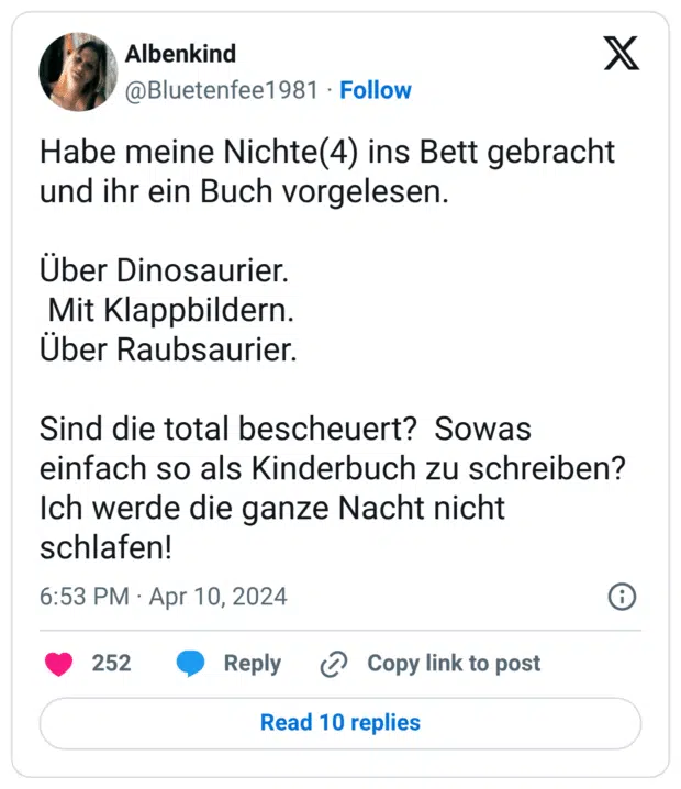 Habe meine Nichte(4) ins Bett gebracht und ihr ein Buch vorgelesen. Über Dinosaurier. Mit Klappbildern. Über Raubsaurier. Sind die total bescheuert? Sowas einfach so als Kinderbuch zu schreiben? Ich werde die ganze Nacht nicht schlafen!