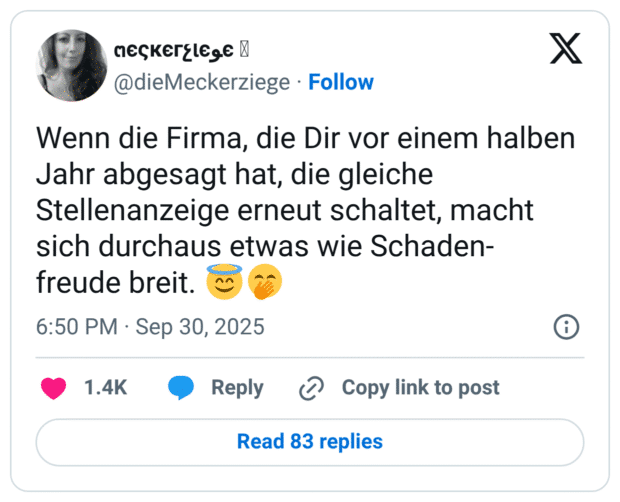 Wenn die Firma, die Dir vor einem halben Jahr abgesagt hat, die gleiche Stellenanzeige erneut schaltet, macht sich durchaus etwas wie Schaden- freude breit. :unschuldig::kicherndes_gesicht_mit_hand_vor_dem_mund:
