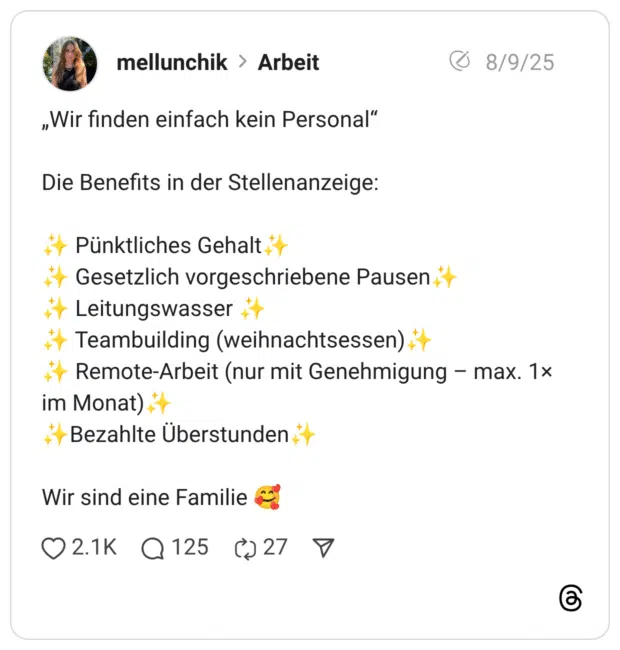 „Wir finden einfach kein Personal” Die Benefits in der Stellenanzeige: :funkelnde_sterne: Pünktliches Gehalt:funkelnde_sterne: :funkelnde_sterne: Gesetzlich vorgeschriebene Pausen:funkelnde_sterne: :funkelnde_sterne: Leitungswasser :funkelnde_sterne: :funkelnde_sterne: Teambuilding (weihnachtsessen):funkelnde_sterne: :funkelnde_sterne: Remote-Arbeit (nur mit Genehmigung – max. 1× im Monat):funkelnde_sterne: :funkelnde_sterne:Bezahlte Überstunden:funkelnde_sterne: Wir sind eine Familie :lächelndes_gesicht_mit_3_herzen: