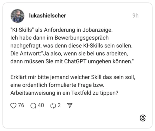 “KI-Skills” als Anforderung in Jobanzeige. Ich habe dann im Bewerbungsgespräch nachgefragt, was denn diese KI-Skills sein sollen. Die Antwort:“Ja also, wenn sie bei uns arbeiten, dann müssen Sie mit ChatGPT umgehen können.” Erklärt mir bitte jemand welcher Skill das sein soll, eine ordentlich formulierte Frage bzw. Arbeitsanweisung in ein Textfeld zu tippen?