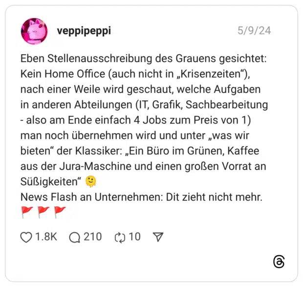 Eben Stellenausschreibung des Grauens gesichtet: Kein Home Office (auch nicht in „Krisenzeiten”), nach einer Weile wird geschaut, welche Aufgaben in anderen Abteilungen (IT, Grafik, Sachbearbeitung - also am Ende einfach 4 Jobs zum Preis von 1) man noch übernehmen wird und unter „was wir bieten” der Klassiker: „Ein Büro im Grünen, Kaffee aus der Jura-Maschine und einen großen Vorrat an Süßigkeiten” :schmelzendes_gesicht: News Flash an Unternehmen: Dit zieht nicht mehr. :flagge_dreieck_mast: :flagge_dreieck_mast: :flagge_dreieck_mast: