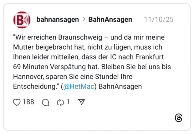 "Wir erreichen Braunschweig - und da mir meine Mutter beigebracht hat, nicht zu lügen, muss ich Ihnen leider mitteilen, dass der IC nach Frankfurt 69 Minuten Verspätung hat. Bleiben Sie bei uns bis Hannover, sparen Sie eine Stunde! Ihre Entscheidung."