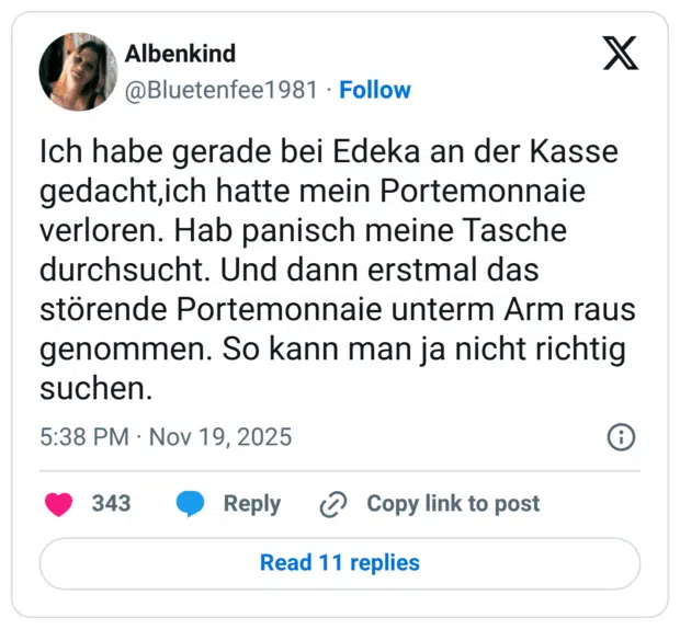 Ich habe gerade bei Edeka an der Kasse gedacht,ich hatte mein Portemonnaie verloren. Hab panisch meine Tasche durchsucht. Und dann erstmal das störende Portemonnaie unterm Arm raus genommen. So kann man ja nicht richtig suchen.