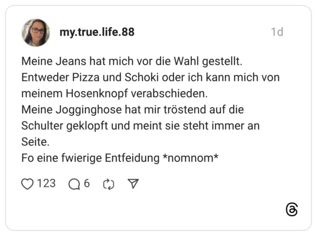 Meine Jeans hat mich vor die Wahl gestellt. Entweder Pizza und Schoki oder ich kann mich von meinem Hosenknopf verabschieden. Meine Jogginghose hat mir tröstend auf die Schulter geklopft und meint sie steht immer an Seite. Fo eine fwierige Entfeidung *nomnom*