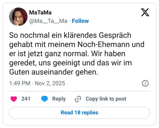 So nochmal ein klärendes Gespräch gehabt mit meinem Noch-Ehemann und er ist jetzt ganz normal. Wir haben geredet, uns geeinigt und das wir im Guten auseinander gehen.