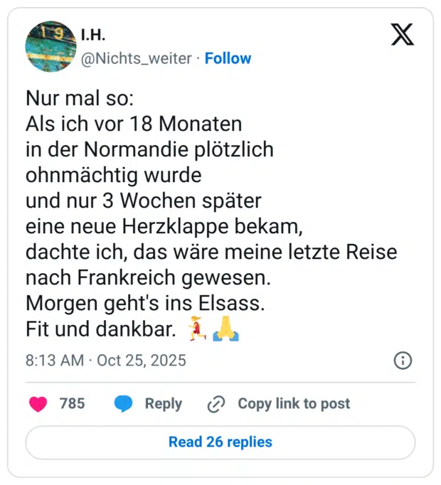 Nur mal so: Als ich vor 18 Monaten in der Normandie plötzlich ohnmächtig wurde und nur 3 Wochen später eine neue Herzklappe bekam, dachte ich, das wäre meine letzte Reise nach Frankreich gewesen. Morgen geht's ins Elsass. Fit und dankbar.