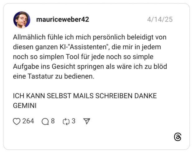 Allmählich fühle ich mich persönlich beleidigt von diesen ganzen KI-"Assistenten", die mir in jedem noch so simplen Tool für jede noch so simple Aufgabe ins Gesicht springen als wäre ich zu blöd eine Tastatur zu bedienen. ICH KANN SELBST MAILS SCHREIBEN DANKE GEMINI