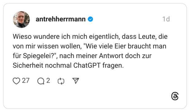 Wieso wundere ich mich eigentlich, dass Leute, die von mir wissen wollen, "Wie viele Eier braucht man für Spiegelei?", nach meiner Antwort doch zur Sicherheit nochmal ChatGPT fragen.