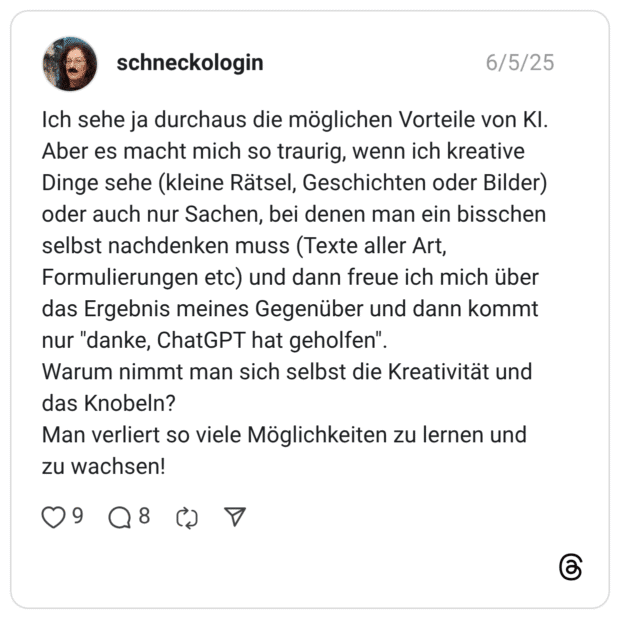 Ich sehe ja durchaus die möglichen Vorteile von KI. Aber es macht mich so traurig, wenn ich kreative Dinge sehe (kleine Rätsel, Geschichten oder Bilder) oder auch nur Sachen, bei denen man ein bisschen selbst nachdenken muss (Texte aller Art, Formulierungen etc) und dann freue ich mich über das Ergebnis meines Gegenüber und dann kommt nur "danke, ChatGPT hat geholfen". Warum nimmt man sich selbst die Kreativität und das Knobeln? Man verliert so viele Möglichkeiten zu lernen und zu wachsen!