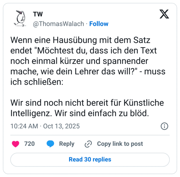 Wenn eine Hausübung mit dem Satz endet "Möchtest du, dass ich den Text noch einmal kürzer und spannender mache, wie dein Lehrer das will?" - muss ich schließen: Wir sind noch nicht bereit für Künstliche Intelligenz. Wir sind einfach zu blöd.