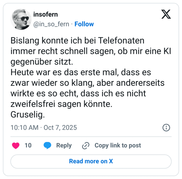 Bislang konnte ich bei Telefonaten immer recht schnell sagen, ob mir eine KI gegenüber sitzt. Heute war es das erste mal, dass es zwar wieder so klang, aber andererseits wirkte es so echt, dass ich es nicht zweifelsfrei sagen könnte. Gruselig.