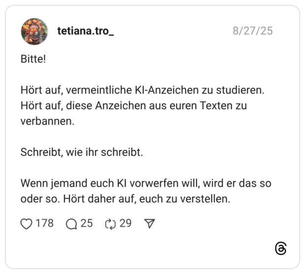 Bitte! Hört auf, vermeintliche KI-Anzeichen zu studieren. Hört auf, diese Anzeichen aus euren Texten zu verbannen. Schreibt, wie ihr schreibt. Wenn jemand euch KI vorwerfen will, wird er das so oder so. Hört daher auf, euch zu verstellen.
