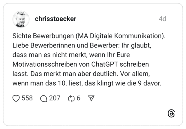 Sichte Bewerbungen (MA Digitale Kommunikation). Liebe Bewerberinnen und Bewerber: Ihr glaubt, dass man es nicht merkt, wenn Ihr Eure Motivationsschreiben von ChatGPT schreiben lasst. Das merkt man aber deutlich. Vor allem, wenn man das 10. liest, das klingt wie die 9 davor. 1 / 3