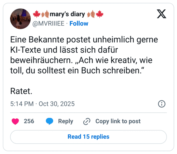 Eine Bekannte postet unheimlich gerne KI-Texte und lässt sich dafür beweihräuchern. ,,Ach wie kreativ, wie toll, du solltest ein Buch schreiben.“ Ratet.